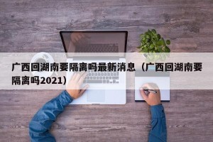 广西回湖南要隔离吗最新消息（广西回湖南要隔离吗2021）