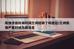 疫情济南封城时间兰州封城了吗现在/兰州疫情严重封城为假消息