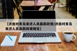 【济南对青岛来济人员最新政策/济南对青岛来济人员最新政策规定】
