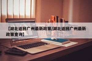 【湖北返回广州最新政策/湖北返回广州最新政策查询】