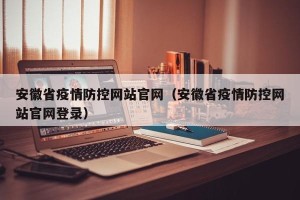 安徽省疫情防控网站官网（安徽省疫情防控网站官网登录）