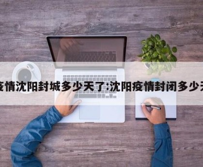 疫情沈阳封城多少天了:沈阳疫情封闭多少天