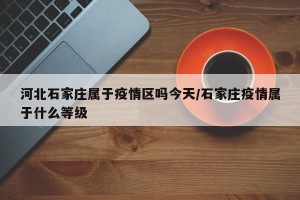 河北石家庄属于疫情区吗今天/石家庄疫情属于什么等级