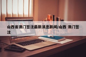 山西省澳门签注最新消息新闻/山西 澳门签注