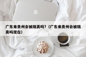 广东来贵州会被隔离吗?（广东来贵州会被隔离吗现在）