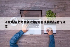 河北疫情上海最新政策/河北疫情最新通行规定