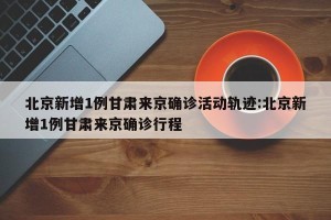 北京新增1例甘肃来京确诊活动轨迹:北京新增1例甘肃来京确诊行程