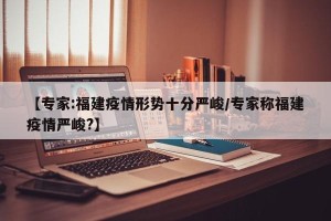 【专家:福建疫情形势十分严峻/专家称福建疫情严峻?】