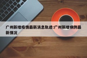 广州新增疫情最新消息轨迹:广州新增病例最新情况