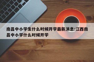 南昌中小学生什么时候开学最新消息:江西南昌中小学什么时候开学