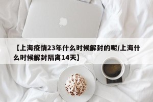 【上海疫情23年什么时候解封的呢/上海什么时候解封隔离14天】