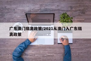 广东澳门隔离政策/2021从澳门入广东隔离政策