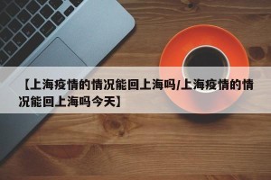 【上海疫情的情况能回上海吗/上海疫情的情况能回上海吗今天】