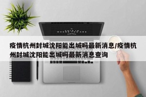 疫情杭州封城沈阳能出城吗最新消息/疫情杭州封城沈阳能出城吗最新消息查询