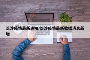 长沙疫情最新通知/长沙疫情最新数据消息新增