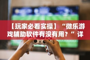 【玩家必看实操】“微乐游戏辅助软件有没有用？”详细分享装挂步骤教程