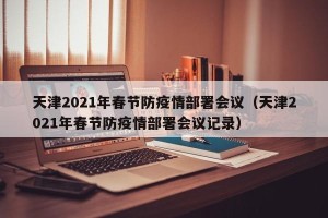 天津2021年春节防疫情部署会议（天津2021年春节防疫情部署会议记录）