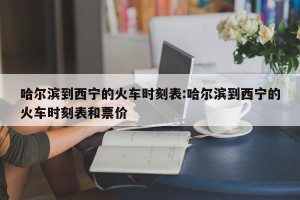 哈尔滨到西宁的火车时刻表:哈尔滨到西宁的火车时刻表和票价