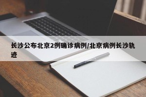 长沙公布北京2例确诊病例/北京病例长沙轨迹