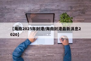 【海南2025年封港/海南封港最新消息2020】