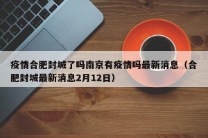疫情合肥封城了吗南京有疫情吗最新消息（合肥封城最新消息2月12日）