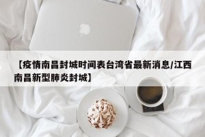 【疫情南昌封城时间表台湾省最新消息/江西南昌新型肺炎封城】