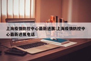 上海疫情防控中心最新进展:上海疫情防控中心最新进展电话