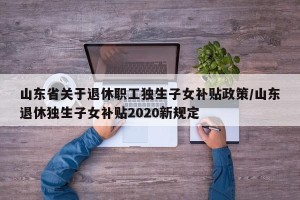 山东省关于退休职工独生子女补贴政策/山东退休独生子女补贴2020新规定