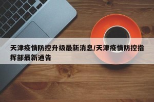 天津疫情防控升级最新消息/天津疫情防控指挥部最新通告