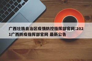 广西壮族自治区疫情防控指挥部官网:2021广西防疫指挥部官网 最新公告