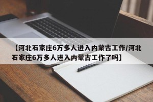 【河北石家庄6万多人进入内蒙古工作/河北石家庄6万多人进入内蒙古工作了吗】