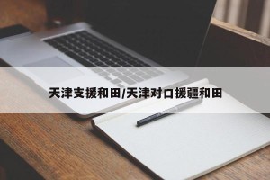 天津支援和田/天津对口援疆和田