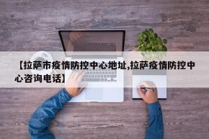 【拉萨市疫情防控中心地址,拉萨疫情防控中心咨询电话】