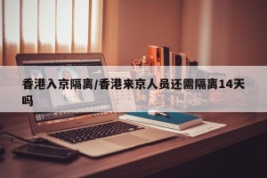 香港入京隔离/香港来京人员还需隔离14天吗