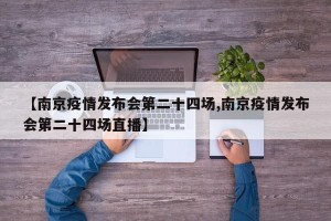 【南京疫情发布会第二十四场,南京疫情发布会第二十四场直播】
