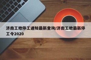济南工地停工通知最新查询/济南工地最新停工令2020