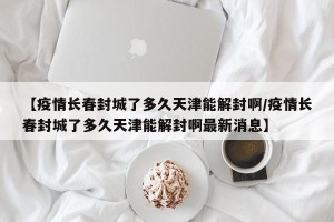 【疫情长春封城了多久天津能解封啊/疫情长春封城了多久天津能解封啊最新消息】