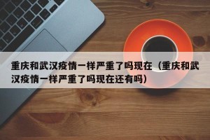 重庆和武汉疫情一样严重了吗现在（重庆和武汉疫情一样严重了吗现在还有吗）