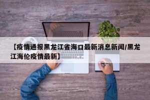 【疫情通报黑龙江省海口最新消息新闻/黑龙江海伦疫情最新】