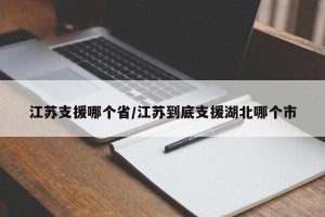 江苏支援哪个省/江苏到底支援湖北哪个市