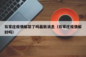 石家庄疫情解禁了吗最新消息（石家庄疫情解封吗）
