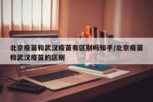 北京疫苗和武汉疫苗有区别吗知乎/北京疫苗和武汉疫苗的区别