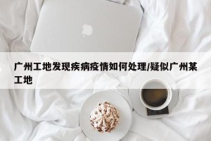 广州工地发现疾病疫情如何处理/疑似广州某工地