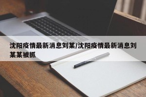 沈阳疫情最新消息刘某/沈阳疫情最新消息刘某某被抓