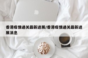 香港疫情通关最新进展/香港疫情通关最新进展消息