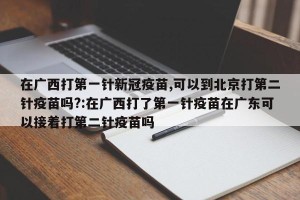 在广西打第一针新冠疫苗,可以到北京打第二针疫苗吗?:在广西打了第一针疫苗在广东可以接着打第二针疫苗吗