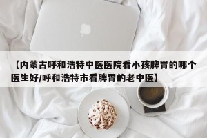 【内蒙古呼和浩特中医医院看小孩脾胃的哪个医生好/呼和浩特市看脾胃的老中医】