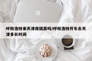 呼和浩特来天津用隔离吗/呼和浩特开车去天津多长时间