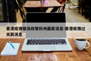 香港疫情相关政策杭州最新消息:香港疫情过关新消息