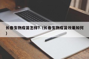 长春生物疫苗怎样?（长春生物疫苗效果如何）